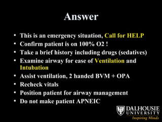 Answer This is an emergency situation,  Call for HELP Confirm patient is on 100% O2 ! Take a brief history including drugs (sedatives) Examine airway for ease of  Ventilation  and  Intubation   Assist ventilation, 2 handed BVM + OPA Recheck vitals Position patient for airway management Do not make patient APNEIC 