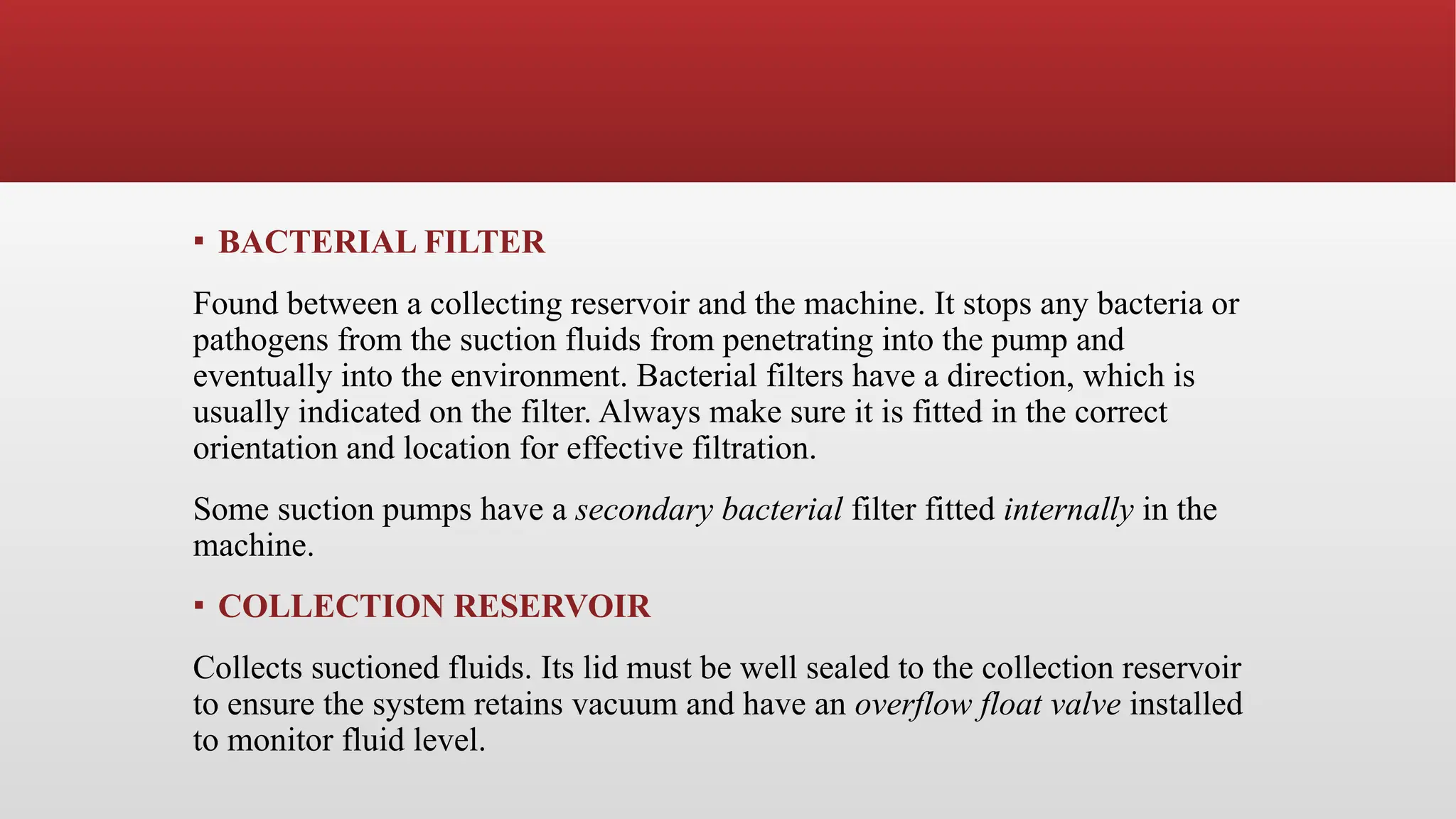 ▪ BACTERIAL FILTER
Found between a collecting reservoir and the machine. It stops any bacteria or
pathogens from the suction fluids from penetrating into the pump and
eventually into the environment. Bacterial filters have a direction, which is
usually indicated on the filter. Always make sure it is fitted in the correct
orientation and location for effective filtration.
Some suction pumps have a secondary bacterial filter fitted internally in the
machine.
▪ COLLECTION RESERVOIR
Collects suctioned fluids. Its lid must be well sealed to the collection reservoir
to ensure the system retains vacuum and have an overflow float valve installed
to monitor fluid level.
 