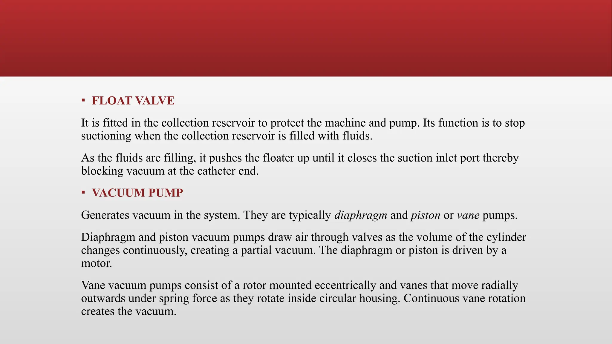 ▪ FLOAT VALVE
It is fitted in the collection reservoir to protect the machine and pump. Its function is to stop
suctioning when the collection reservoir is filled with fluids.
As the fluids are filling, it pushes the floater up until it closes the suction inlet port thereby
blocking vacuum at the catheter end.
▪ VACUUM PUMP
Generates vacuum in the system. They are typically diaphragm and piston or vane pumps.
Diaphragm and piston vacuum pumps draw air through valves as the volume of the cylinder
changes continuously, creating a partial vacuum. The diaphragm or piston is driven by a
motor.
Vane vacuum pumps consist of a rotor mounted eccentrically and vanes that move radially
outwards under spring force as they rotate inside circular housing. Continuous vane rotation
creates the vacuum.
 