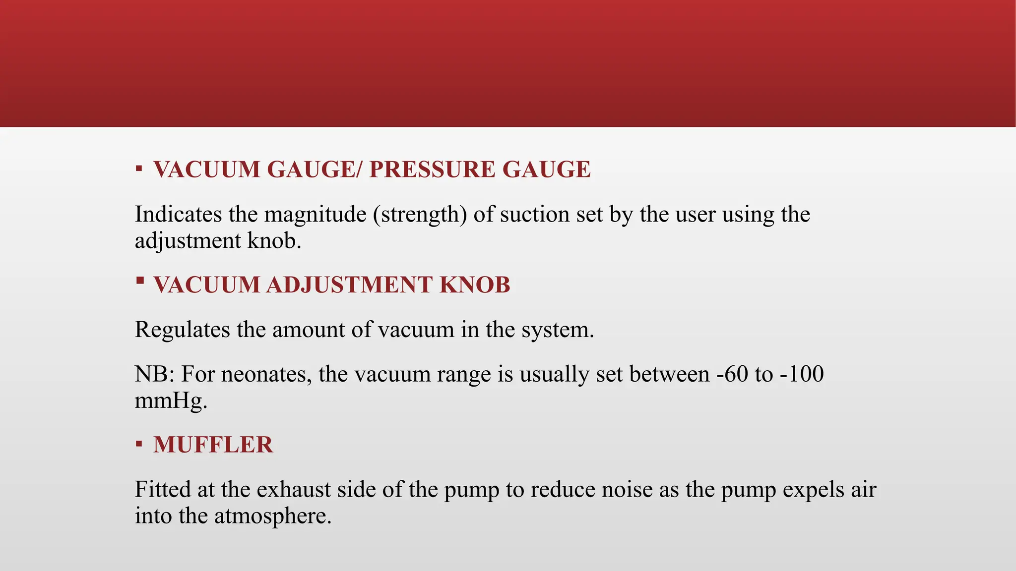 ▪ VACUUM GAUGE/ PRESSURE GAUGE
Indicates the magnitude (strength) of suction set by the user using the
adjustment knob.
 VACUUM ADJUSTMENT KNOB
Regulates the amount of vacuum in the system.
NB: For neonates, the vacuum range is usually set between -60 to -100
mmHg.
▪ MUFFLER
Fitted at the exhaust side of the pump to reduce noise as the pump expels air
into the atmosphere.
 