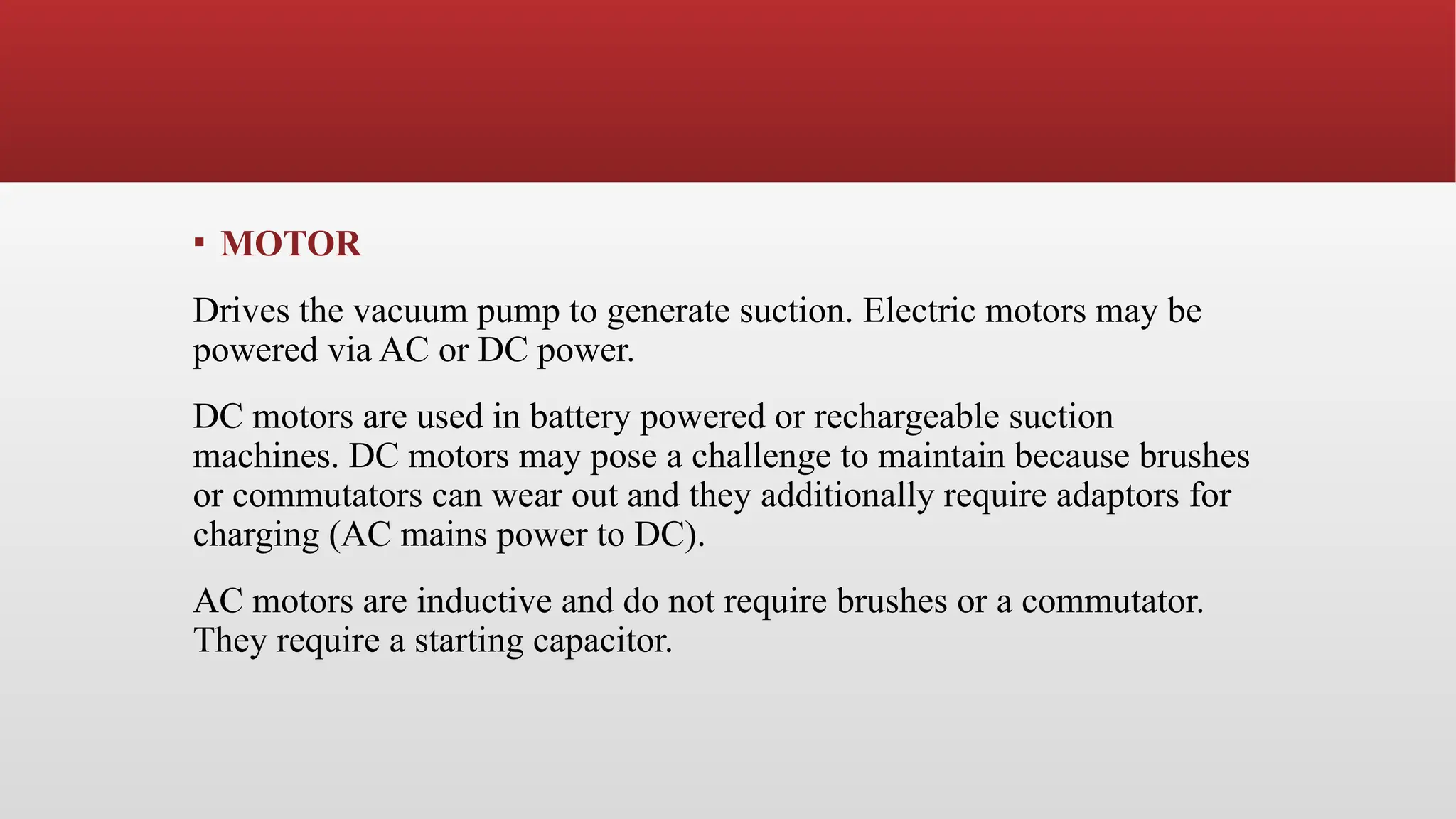 ▪ MOTOR
Drives the vacuum pump to generate suction. Electric motors may be
powered via AC or DC power.
DC motors are used in battery powered or rechargeable suction
machines. DC motors may pose a challenge to maintain because brushes
or commutators can wear out and they additionally require adaptors for
charging (AC mains power to DC).
AC motors are inductive and do not require brushes or a commutator.
They require a starting capacitor.
 