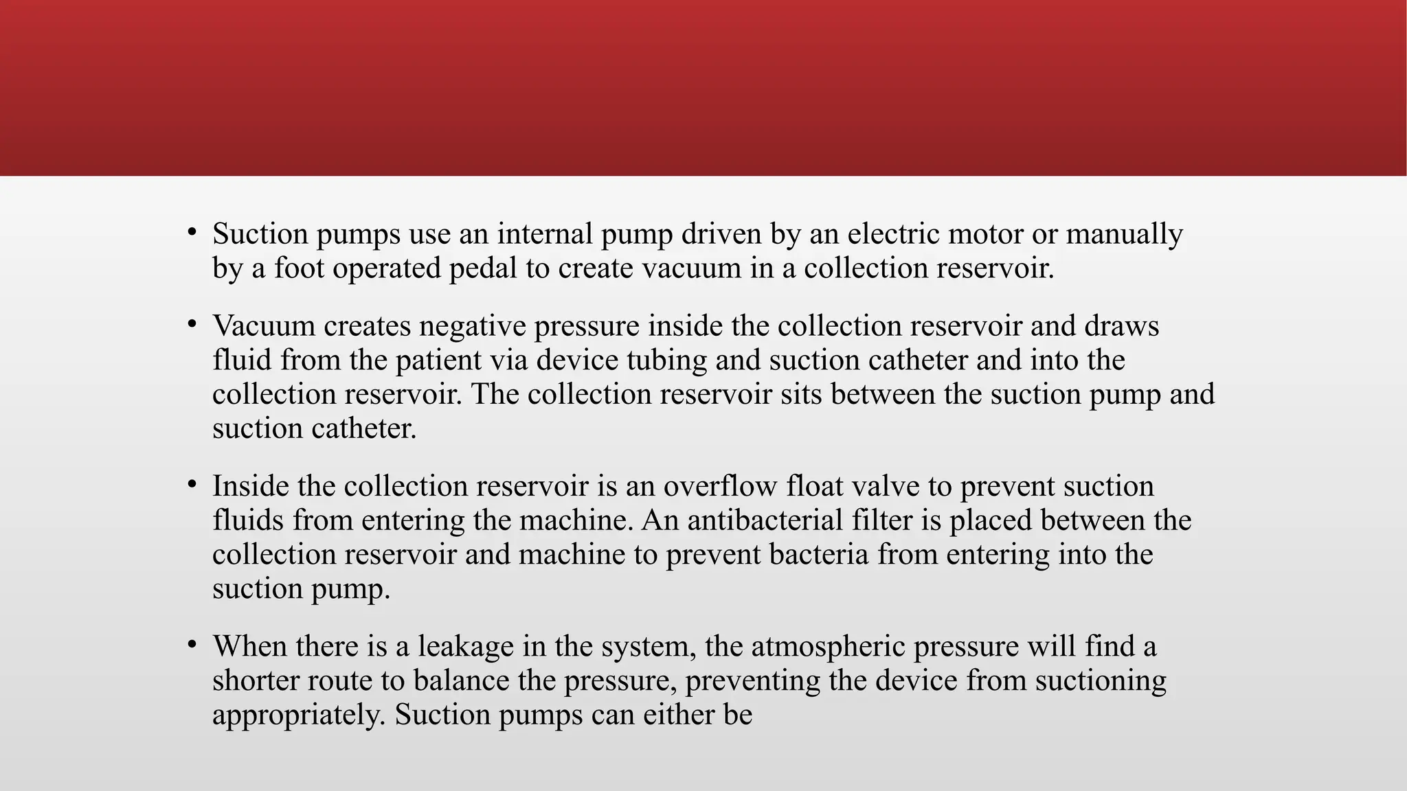 • Suction pumps use an internal pump driven by an electric motor or manually
by a foot operated pedal to create vacuum in a collection reservoir.
• Vacuum creates negative pressure inside the collection reservoir and draws
fluid from the patient via device tubing and suction catheter and into the
collection reservoir. The collection reservoir sits between the suction pump and
suction catheter.
• Inside the collection reservoir is an overflow float valve to prevent suction
fluids from entering the machine. An antibacterial filter is placed between the
collection reservoir and machine to prevent bacteria from entering into the
suction pump.
• When there is a leakage in the system, the atmospheric pressure will find a
shorter route to balance the pressure, preventing the device from suctioning
appropriately. Suction pumps can either be
 