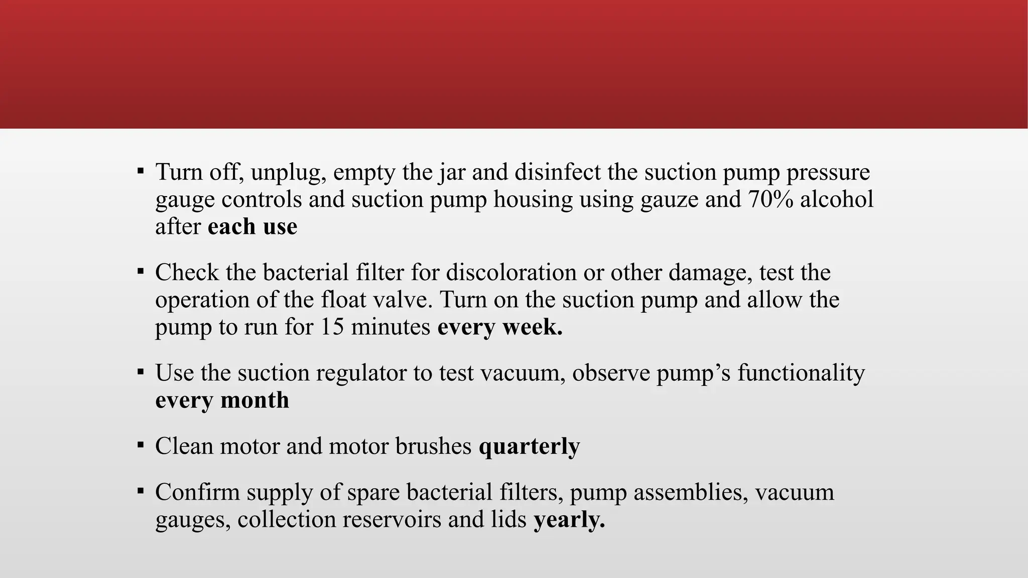 ▪ Turn off, unplug, empty the jar and disinfect the suction pump pressure
gauge controls and suction pump housing using gauze and 70% alcohol
after each use
▪ Check the bacterial filter for discoloration or other damage, test the
operation of the float valve. Turn on the suction pump and allow the
pump to run for 15 minutes every week.
▪ Use the suction regulator to test vacuum, observe pump’s functionality
every month
▪ Clean motor and motor brushes quarterly
▪ Confirm supply of spare bacterial filters, pump assemblies, vacuum
gauges, collection reservoirs and lids yearly.
 