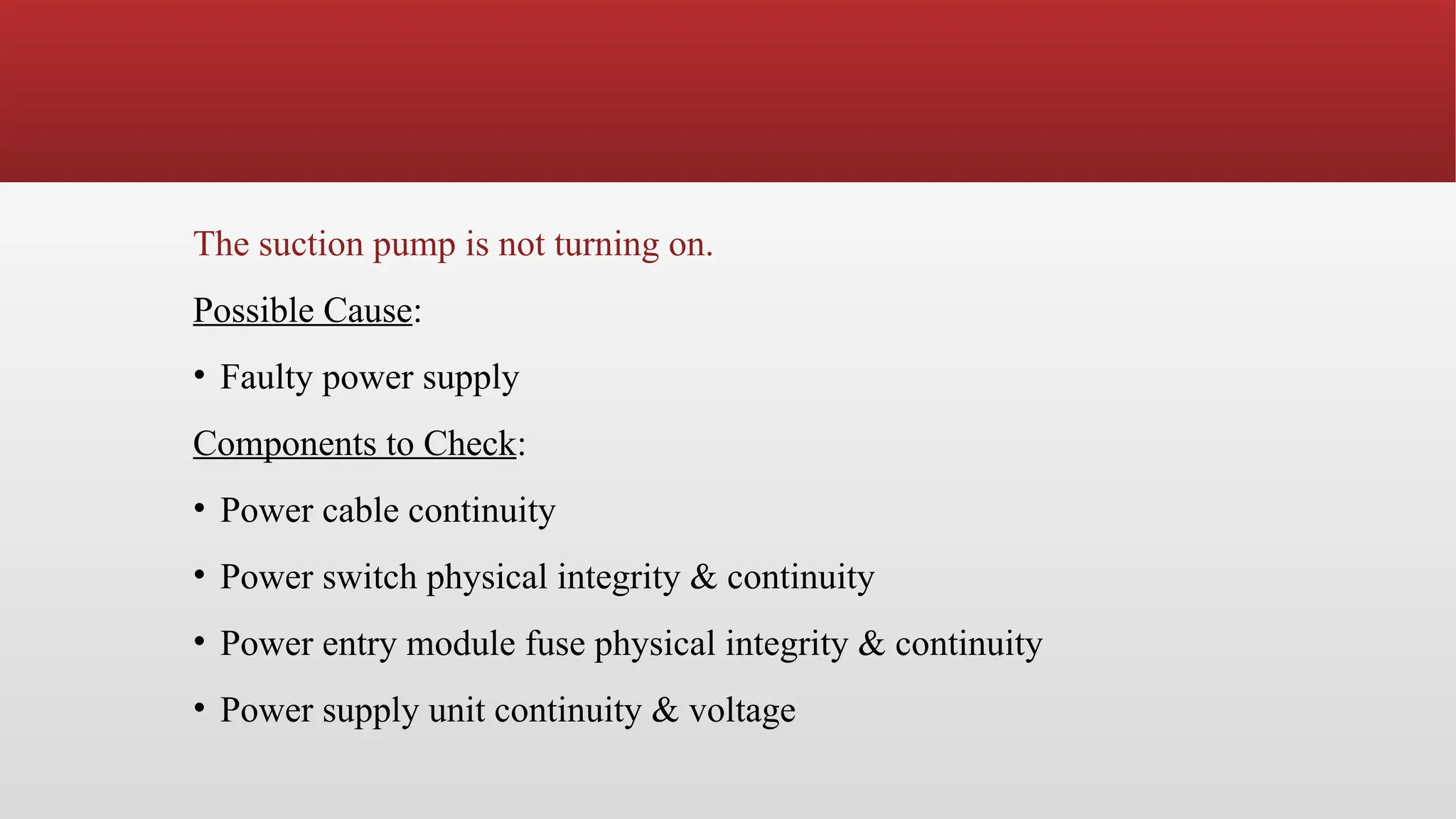 The suction pump is not turning on.
Possible Cause:
• Faulty power supply
Components to Check:
• Power cable continuity
• Power switch physical integrity & continuity
• Power entry module fuse physical integrity & continuity
• Power supply unit continuity & voltage
 