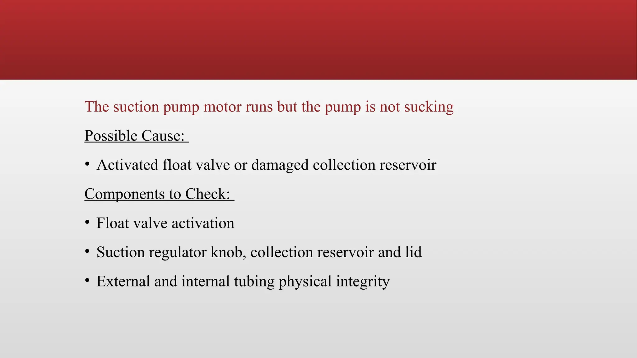 The suction pump motor runs but the pump is not sucking
Possible Cause:
• Activated float valve or damaged collection reservoir
Components to Check:
• Float valve activation
• Suction regulator knob, collection reservoir and lid
• External and internal tubing physical integrity
 