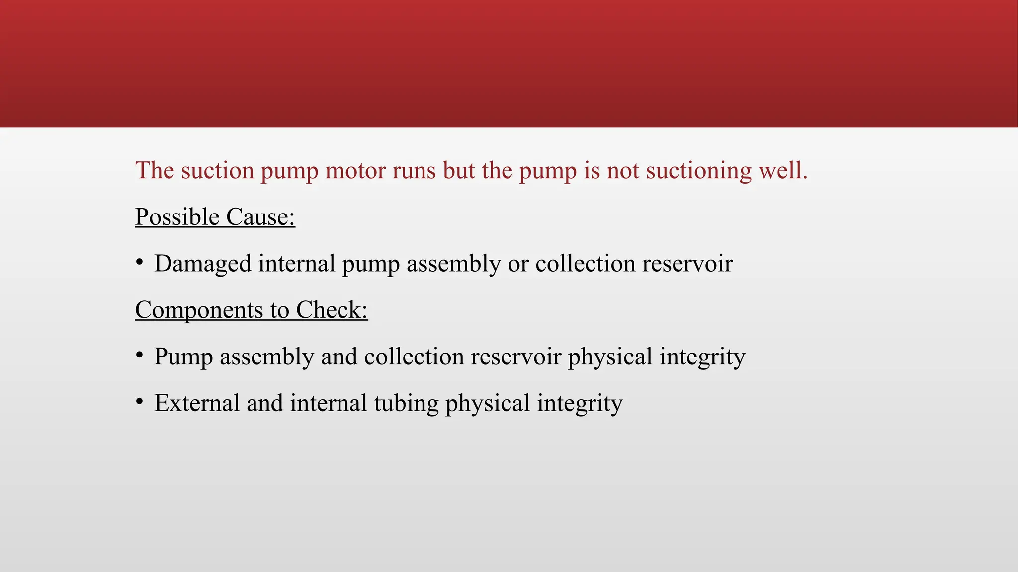 The suction pump motor runs but the pump is not suctioning well.
Possible Cause:
• Damaged internal pump assembly or collection reservoir
Components to Check:
• Pump assembly and collection reservoir physical integrity
• External and internal tubing physical integrity
 