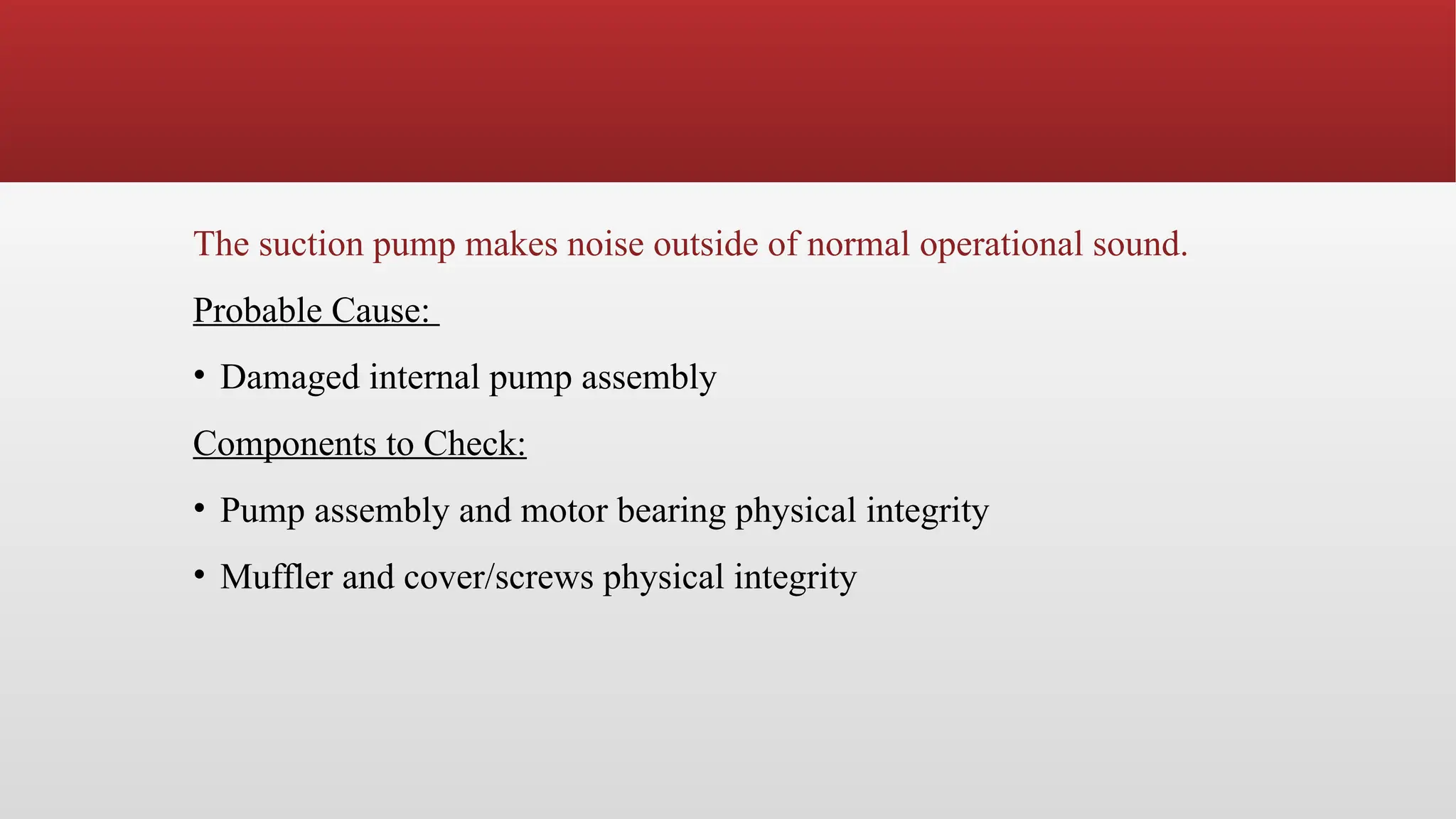 The suction pump makes noise outside of normal operational sound.
Probable Cause:
• Damaged internal pump assembly
Components to Check:
• Pump assembly and motor bearing physical integrity
• Muffler and cover/screws physical integrity
 