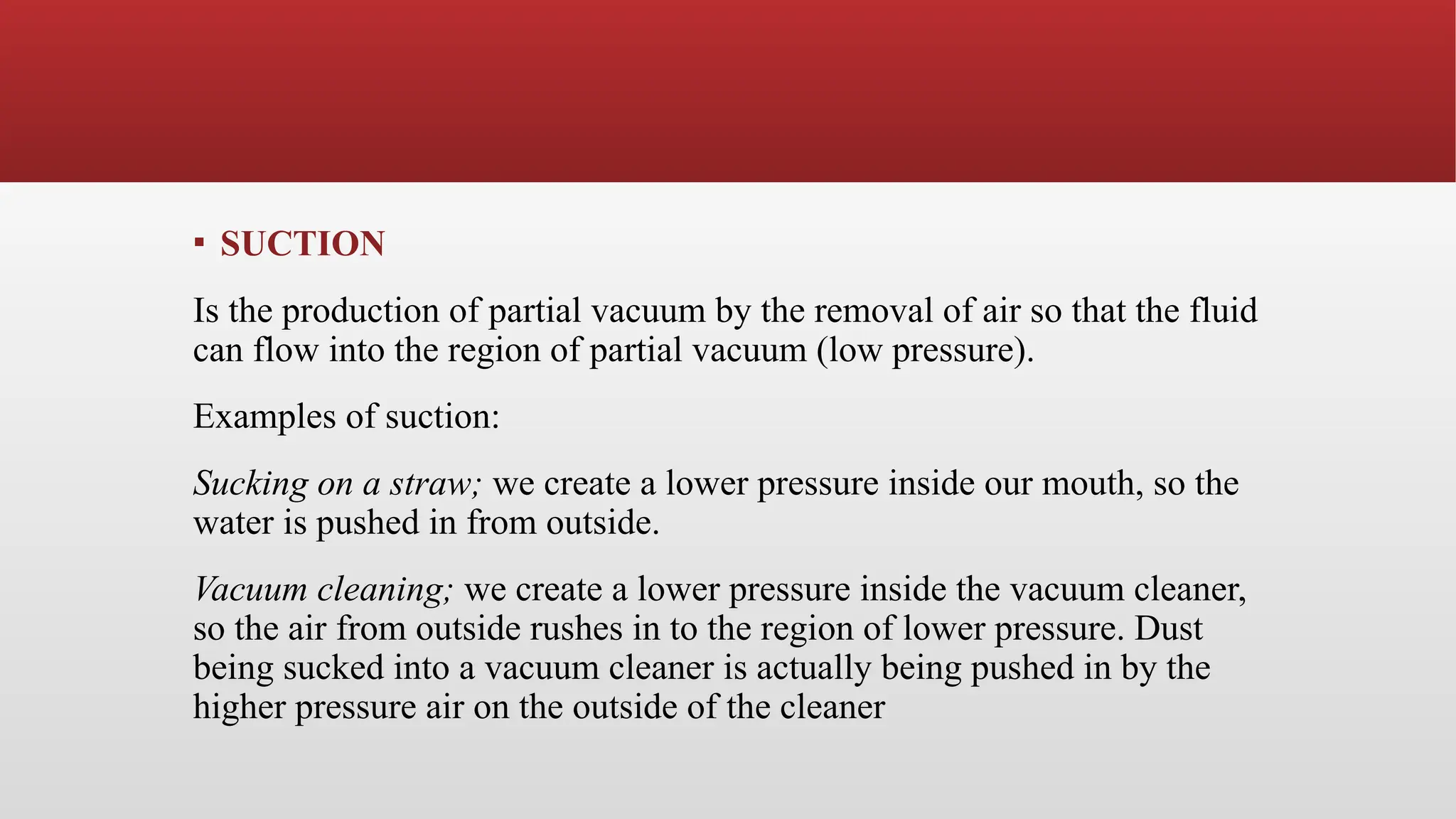 ▪ SUCTION
Is the production of partial vacuum by the removal of air so that the fluid
can flow into the region of partial vacuum (low pressure).
Examples of suction:
Sucking on a straw; we create a lower pressure inside our mouth, so the
water is pushed in from outside.
Vacuum cleaning; we create a lower pressure inside the vacuum cleaner,
so the air from outside rushes in to the region of lower pressure. Dust
being sucked into a vacuum cleaner is actually being pushed in by the
higher pressure air on the outside of the cleaner
 