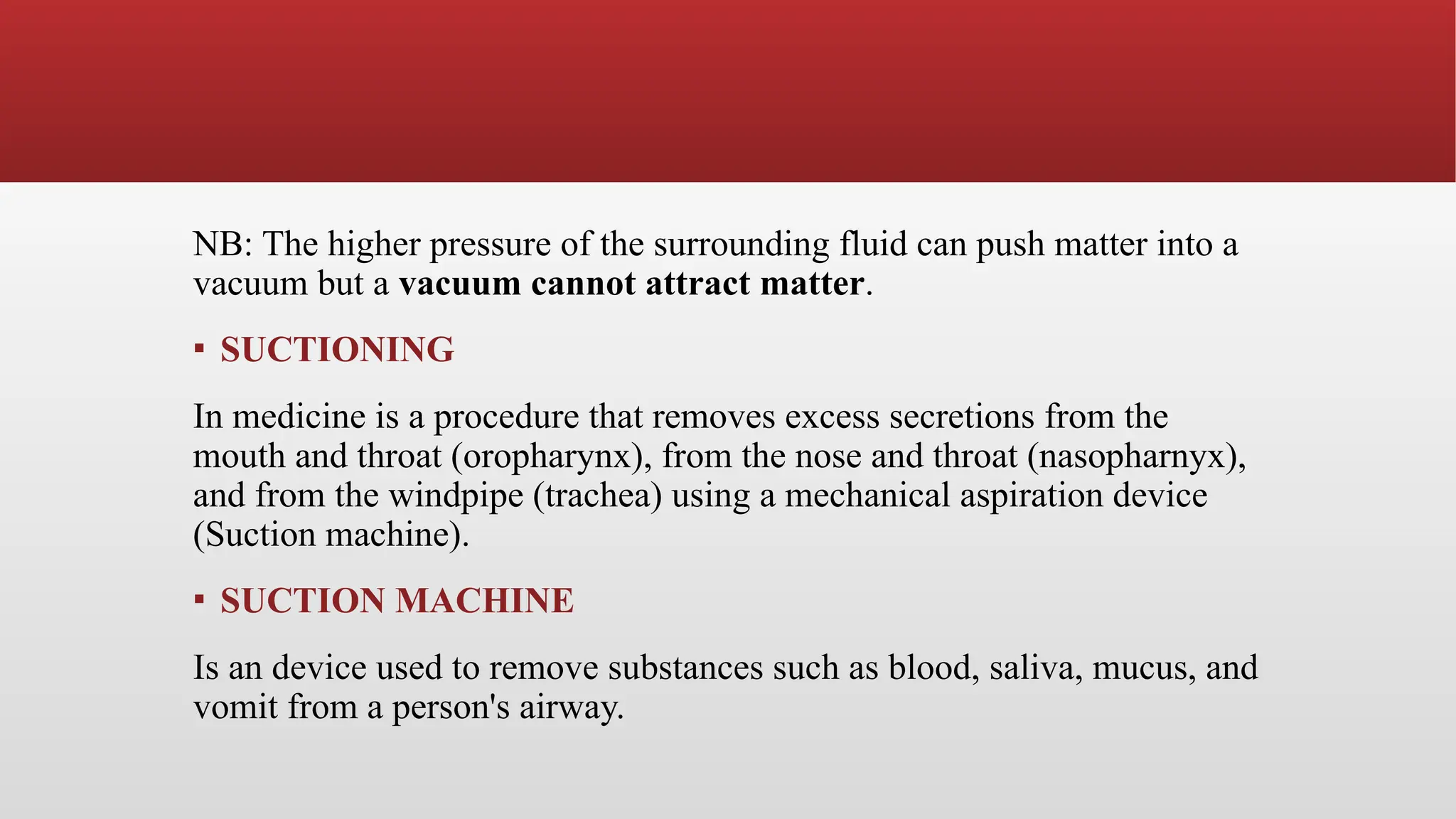 NB: The higher pressure of the surrounding fluid can push matter into a
vacuum but a vacuum cannot attract matter.
▪ SUCTIONING
In medicine is a procedure that removes excess secretions from the
mouth and throat (oropharynx), from the nose and throat (nasopharnyx),
and from the windpipe (trachea) using a mechanical aspiration device
(Suction machine).
▪ SUCTION MACHINE
Is an device used to remove substances such as blood, saliva, mucus, and
vomit from a person's airway.
 