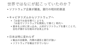 世界ではなにが起こっていたのか？
• ソフトウェア企業が躍進、銀行の相対的衰退
• キャピタリズムからソフトウェアへ
• 「お金でお金を稼ぐ」よりも
「お金でソフトウェアを開発して稼ぐ」時代へ
• 資本を人材に突っ込み、人材がソフトウェアを書くことで、
会社が儲かる仕組みが出来上がる
• 日本は特に変わらず
• 輸出の自動車、内需の通信と銀行が強い
• ソフトウェアを輸出できていない
 