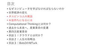 目次
• なぜコンピュータを学ばなければならないのか
• 世界経済の変化
• タユピンコ人の寓話
• お金持ちになるには
• Computational Thinkingとは何か？
• 過去から未来へ、産業革命の変遷
• 第四次産業革命
• 余談１：クラウドとは何か？
• 余談２：人生の攻略法
• 余談３：Boto3のMTurk
 