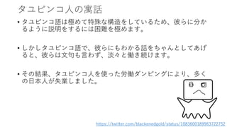 タユピンコ人の寓話
• タユピンコ語は極めて特殊な構造をしているため、彼らに分か
るように説明をするには困難を極めます。
• しかしタユピンコ語で、彼らにもわかる話をちゃんとしてあげ
ると、彼らは文句も言わず、淡々と働き続けます。
• その結果、タユピンコ人を使った労働ダンピングにより、多く
の日本人が失業しました。
https://twitter.com/blackenedgold/status/1083600189963722752
 