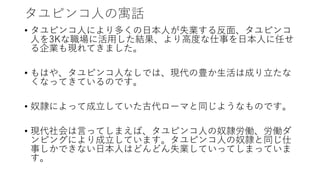 タユピンコ人の寓話
• タユピンコ人により多くの日本人が失業する反面、タユピンコ
人を3Kな職場に活用した結果、より高度な仕事を日本人に任せ
る企業も現れてきました。
• もはや、タユピンコ人なしでは、現代の豊か生活は成り立たな
くなってきているのです。
• 奴隷によって成立していた古代ローマと同じようなものです。
• 現代社会は言ってしまえば、タユピンコ人の奴隷労働、労働ダ
ンピングにより成立しています。タユピンコ人の奴隷と同じ仕
事しかできない日本人はどんどん失業していってしまっていま
す。
 