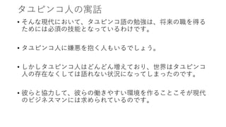 タユピンコ人の寓話
• そんな現代において、タユピンコ語の勉強は、将来の職を得る
ためには必須の技能となっているわけです。
• タユピンコ人に嫌悪を抱く人もいるでしょう。
• しかしタユピンコ人はどんどん増えており、世界はタユピンコ
人の存在なくしては語れない状況になってしまったのです。
• 彼らと協力して、彼らの働きやすい環境を作ることこそが現代
のビジネスマンには求められているのです。
 