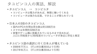 タユピンコ人の寓話、解説
• タユピンコ人 → コンピユタ
• コンピュータは電力があれば、無限に働いてくれる
• コンピュータは強力な反面、できることが限られている
• 日本人の3倍のタユピンコ人
• 国内のPCの年間出荷台数は約1000万台
• スマホは年間約3200万台
• 家電やゲーム機に搭載されているものまで含めれば、
人口と同程度から3倍程度のコンピュータが身近に存在と推定
• タユピンコ語の通訳に付く日本人が増えている
• 2009年77万人 (IT人材白書2010より引用)
• 2017年91万人 (IT人材白書2018より引用)
 