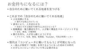 お金持ちになるには？
• 自分のために働いてくれる他者を見つける
• これまでの「自分のために働いてくれる他者」
• 人を奴隷にする
• 現代では禁止されている
• 資本により、人を従わせる
• 自由にできる資産が1億円以上あるひといる？
• 組織構造・権力構造を作り、人が動く構造をマネージメントする
• 会社、教祖、王権神授
• 魅力を持ち、人が自ら動くようにする
• アイドル、社長、教祖、配偶者、Youtuber、可処分時間ハッカー
• 現代は「コンピュータに働いてもらう」が可能になった
• 一般人が格安で「奴隷」を持てるようになった初めての時代
• だからコンピュータについて学ぶ必要がある
 