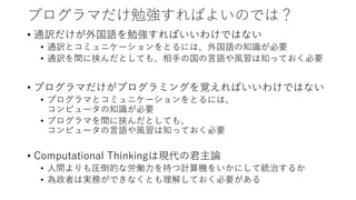 プログラマだけ勉強すればよいのでは？
• 通訳だけが外国語を勉強すればいいわけではない
• 通訳とコミュニケーションをとるには、外国語の知識が必要
• 通訳を間に挟んだとしても、相手の国の言語や風習は知っておく必要
• プログラマだけがプログラミングを覚えればいいわけではない
• プログラマとコミュニケーションをとるには、
コンピュータの知識が必要
• プログラマを間に挟んだとしても、
コンピュータの言語や風習は知っておく必要
• Computational Thinkingは現代の君主論
• 人間よりも圧倒的な労働力を持つ計算機をいかにして統治するか
• 為政者は実務ができなくとも理解しておく必要がある
 