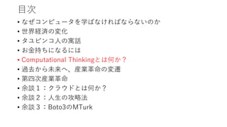 目次
• なぜコンピュータを学ばなければならないのか
• 世界経済の変化
• タユピンコ人の寓話
• お金持ちになるには
• Computational Thinkingとは何か？
• 過去から未来へ、産業革命の変遷
• 第四次産業革命
• 余談１：クラウドとは何か？
• 余談２：人生の攻略法
• 余談３：Boto3のMTurk
 
