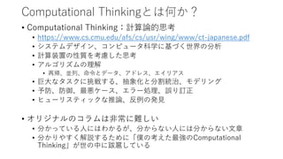 Computational Thinkingとは何か？
• Computational Thinking：計算論的思考
• https://www.cs.cmu.edu/afs/cs/usr/wing/www/ct-japanese.pdf
• システムデザイン、コンピュータ科学に基づく世界の分析
• 計算装置の性質を考慮した思考
• アルゴリズムの理解
• 再帰、並列、命令とデータ、アドレス、エイリアス
• 巨大なタスクに挑戦する、抽象化と分割統治、モデリング
• 予防、防御、最悪ケース、エラー処理、誤り訂正
• ヒューリスティックな推論、反例の発見
• オリジナルのコラムは非常に難しい
• 分かっている人にはわかるが、分からない人には分からない文章
• 分かりやすく解説するために「僕の考えた最強のComputational
Thinking」が世の中に跋扈している
 