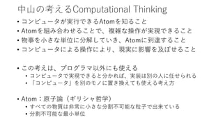 中山の考えるComputational Thinking
• コンピュータが実行できるAtomを知ること
• Atomを組み合わせることで、複雑な操作が実現できること
• 物事を小さな単位に分解していき、Atomに到達すること
• コンピュータによる操作により、現実に影響を及ぼせること
• この考えは、プログラマ以外にも使える
• コンピュータで実現できると分かれば、実装は別の人に任せられる
• 「コンピュータ」を別のモノに置き換えても使える考え方
• Atom：原子論（ギリシャ哲学）
• すべての物質は非常に小さな分割不可能な粒子で出来ている
• 分割不可能な最小単位
 