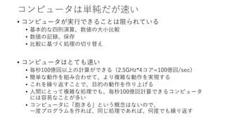 コンピュータは単純だが速い
• コンピュータが実行できることは限られている
• 基本的な四則演算、数値の大小比較
• 数値の記録、保存
• 比較に基づく処理の切り替え
• コンピュータはとても速い
• 毎秒100億回以上の計算ができる（2.5GHz*4コア=100億回/sec）
• 簡単な動作を組み合わせて、より複雑な動作を実現する
• これを繰り返すことで、目的の動作を作り上げる
• 人間にとって複雑な処理でも、毎秒100億回計算できるコンピュータ
には容易なことが多い
• コンピュータに「飽きる」という概念はないので、
一度プログラムを作れば、同じ処理であれば、何度でも繰り返す
 