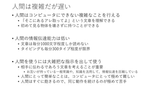 人間は複雑だが遅い
• 人間はコンピュータにできない複雑なことを行える
• 「そこにあるアレ取ってよ」という文章を理解できる
• 初めて見る物体を壊さずに持つことができる
• 人間の情報伝達能力は低い
• 文章は毎分1000文字程度しか読めない
• タイピングも毎分300タイプ程度が限界
• 人間を使うには大雑把な指示を出して使う
• 相手に伝わるであろう文章を考えることが重要
• お互いが持っている一般常識や、知識を活用して、情報伝達を圧縮している
• 人間にとって簡単なことは、コンピュータにとって極めて難しい
• 人間はすぐに飽きるので、同じ動作を続けるのが極めて苦手
 