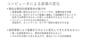 コンピュータによる産業の変化
• 現在は第四次産業革命が進行中
• 産業装置に組み込まれたコンピュータが、装置性能を改善
• さらには、他のシステムや装置と連動して協調動作することで、
従来では実現できなかった新しい生産を行えるようになった
• コンピュータそのものの高性能化と、
AI技術や、ネットワーク、センサー技術の進歩が引き金
• 技術革新により産業がどのように変化してきたかをおさらい
• 第一次産業革命から、第四次産業革命をおさらい
• それぞれの間にも色々あるので、直近については別途解説
 
