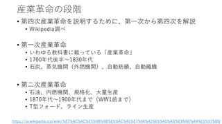 産業革命の段階
• 第四次産業革命を説明するために、第一次から第四次を解説
• Wikipedia調べ
• 第一次産業革命
• いわゆる教科書に載っている「産業革命」
• 1700年代後半～1830年代
• 石炭、蒸気機関（外燃機関）、自動紡績、自動織機
• 第二次産業革命
• 石油、内燃機関、規格化、大量生産
• 1870年代～1900年代まで（WW1前まで）
• T型フォード、ライン生産
https://ja.wikipedia.org/wiki/%E7%AC%AC%E5%9B%9B%E6%AC%A1%E7%94%A3%E6%A5%AD%E9%9D%A9%E5%91%BD
 