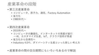 産業革命の段階
• 第三次産業革命
• コンピュータ、原子力、通信、Factory Automation
• 省力化
• 1980年代～
• 第四次産業革命
• 2010年代～
• コンピュータの廉価化、インターネットの発展が進行
→ AI、カスタマイズ生産、IoT、クラウド技術が発達
• 省力化から自律的へ
• Industory 4.0や、ダイバーシティ生産といった新しい考え方
• 産業革命の間の空白期間にもいろいろあるので解説
 