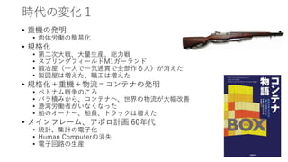 時代の変化１
• 重機の発明
• 肉体労働の簡易化
• 規格化
• 第二次大戦、大量生産、総力戦
• スプリングフィールドM1ガーランド
• 鍛冶屋（一人で一気通貫で全部作る人）が消えた
• 製図屋は増えた、職工は増えた
• 規格化＋重機＋物流＝コンテナの発明
• ベトナム戦争のころ
• バラ積みから、コンテナへ、世界の物流が大幅改善
• 港湾労働者がいなくなった
• 船のオーナー、船員、トラックは増えた
• メインフレーム、アポロ計画 60年代
• 統計、集計の電子化
• Human Computerの消失
• 電子回路の生産
 