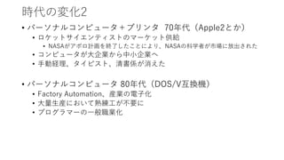 時代の変化2
• パーソナルコンピュータ＋プリンタ 70年代（Apple2とか）
• ロケットサイエンティストのマーケット供給
• NASAがアポロ計画を終了したことにより、NASAの科学者が市場に放出された
• コンピュータが大企業から中小企業へ
• 手動経理、タイピスト、清書係が消えた
• パーソナルコンピュータ 80年代（DOS/V互換機）
• Factory Automation、産業の電子化
• 大量生産において熟練工が不要に
• プログラマーの一般職業化
 