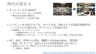 時代の変化３
• ネットワーク化 90年代
• メッセンジャーボーイの消失
• 株式の立会所の電子化
• 20年かけて、立会所は消滅
• コンピュータの低コスト化、モバイル化、NWコストの低減 2000年代
• レンタルビデオ屋の消失、デジカメにより写真屋の消失
• 2008年、リーマンショック
• 金融業界が抱えていた、クオンツが市中に放出
• 金融取引のシステムが、インターネット上のサービスに普及、RTB広告の発明
• IoT、AI化、所有から共有、購買からSubscription 2010年
• 監視、モニタリング、認知にかかわる知的産業は真っ先に消える
• 認知がメインで、IOがデジタル化されたものは消えやすい
• 運転手、読影医
https://www.jpx.co.jp/corporate/about-jpx/history/01-02.html
 