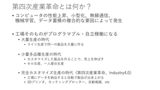 第四次産業革命とは何か？
• コンピュータの性能上昇、小型化、無線通信、
機械学習、データ蓄積の複合的な要因によって発生
• 工場そのものがプログラマブル・自立稼働になる
• 大量生産の時代
• ライン生産で同一の製品を大量に作る
• 少量多品種生産の時代
• カスタマイズした製品を作ることで、売上を伸ばす
• セル生産、一人屋台生産
• 完全カスタマイズ生産の時代（第四次産業革命、Industry4.0）
• 工場にデータを納品すると自動で製品が出来上がる
• 3Dプリンタ、カッティングプロッター、自動裁縫、etc
 