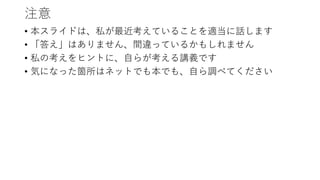 注意
• 本スライドは、私が最近考えていることを適当に話します
• 「答え」はありません、間違っているかもしれません
• 私の考えをヒントに、自らが考える講義です
• 気になった箇所はネットでも本でも、自ら調べてください
 
