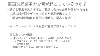 第四次産業革命で何が起こっているのか？
• 適切な要求を入力すると、要求に合わせた設計図が作られる
• 工場に設計図をデータで送ると製品が出てくる
• 工場の生産設備は自律的に稼働し、製品を製造する
• オーダーメイドとマス生産の境目が薄くなっていく
• 現在足りない職業
• ダイバーシティ生産、Industry 4.0の仕組みを作る人
• プログラマ、データサイエンティスト、FA、ビジネス屋
• 工場間の連携
• 問題を発見する人、設計図を調整する人
 