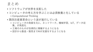 まとめ
• ソフトウェアが世界を支配した
• コンピュータの考え方を学ぶことは必須教養と化している
• Computational Thinking
• 第四次産業革命という波が進行している
• コンピュータの発展を元に、ネットワーク、機械学習、IoT、データ収
集、が高度化
• 工場そのものが自律的に稼働するようになる
• 設計から製造・販売までAIが支援をするようになる
 