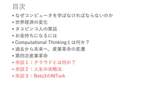 目次
• なぜコンピュータを学ばなければならないのか
• 世界経済の変化
• タユピンコ人の寓話
• お金持ちになるには
• Computational Thinkingとは何か？
• 過去から未来へ、産業革命の変遷
• 第四次産業革命
• 余談１：クラウドとは何か？
• 余談２：人生の攻略法
• 余談３：Boto3のMTurk
 