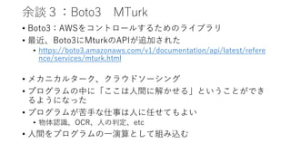 余談３：Boto3 MTurk
• Boto3：AWSをコントロールするためのライブラリ
• 最近、Boto3にMturkのAPIが追加された
• https://boto3.amazonaws.com/v1/documentation/api/latest/refere
nce/services/mturk.html
• メカニカルターク、クラウドソーシング
• プログラムの中に「ここは人間に解かせる」ということができ
るようになった
• プログラムが苦手な仕事は人に任せてもよい
• 物体認識、OCR、人の判定、etc
• 人間をプログラムの一演算として組み込む
 