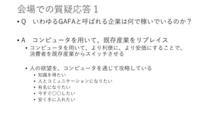 会場での質疑応答１
• Q いわゆるGAFAと呼ばれる企業は何で稼いでいるのか？
• A コンピュータを用いて、既存産業をリプレイス
• コンピュータを用いて、より利便に、より安価にすることで、
消費者を既存産業からスイッチさせる
• 人の欲望を、コンピュータを通じて攻略している
• 知識を得たい
• 人とコミュニケーションになりたい
• 有名になりたい
• 今すぐ○○したい
• 安く手に入れたい
 