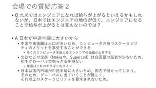 会場での質疑応答２
• Q 北米ではエンジニアになれば給与が上がるといえるかもしれ
ないが、日本ではエンジニアの地位が低く、エンジニアになる
ことで給与が上がるとは言えないのでは？
• A 日本が中途半端に大きいから
• 中国や英語圏は人口が多いため、コンピュータの持つスケーラビリ
ティのメリットを享受することができる
• 多くのコンピュータを扱えるエンジニアの価値が上昇する
• 北欧などの企業（Nokiaや、Supercell）は自国語の話者が少ないため、
初手グローバルで売らざるを得ない
• 韓国はこれのギリギリのライン
• 日本は国内市場が中途半端に大きいため、国内で儲かってしまう。
そのため、グローバルに出ていくことが難しく、
それ以上のスケーラビリティを要求されないため。
 