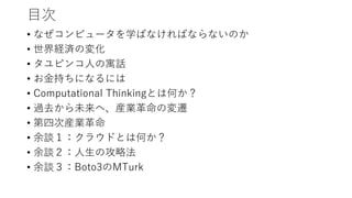 目次
• なぜコンピュータを学ばなければならないのか
• 世界経済の変化
• タユピンコ人の寓話
• お金持ちになるには
• Computational Thinkingとは何か？
• 過去から未来へ、産業革命の変遷
• 第四次産業革命
• 余談１：クラウドとは何か？
• 余談２：人生の攻略法
• 余談３：Boto3のMTurk
 