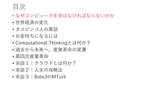 目次
• なぜコンピュータを学ばなければならないのか
• 世界経済の変化
• タユピンコ人の寓話
• お金持ちになるには
• Computational Thinkingとは何か？
• 過去から未来へ、産業革命の変遷
• 第四次産業革命
• 余談１：クラウドとは何か？
• 余談２：人生の攻略法
• 余談３：Boto3のMTurk
 