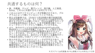 共通するものは何？
• 車、冷蔵庫、テレビ、電子レンジ、飛行機、人工衛星、
Suica、これらに共通するモノは何だろうか。
• これらにはすべてコンピュータが搭載されており、プロ
グラムによって動いているということである。
• 例えば自動車では、1台あたり約100個の電子制御回路
(ECU)が使われている。そしてECUの中では数百万行を
超えるプログラムが動いており、ECUを接続するケーブ
ルは総延長約2kmにも及ぶ。いまや自動車は動くコン
ピュータネットワークとして機能していのである。
• また、昨今のテレビは大多数がAndroidやFirefoxOS、
WebOSといったOSを搭載しており、テレビ局から送ら
れてくる平均10MbpsのMPEG2動画を表示するコン
ピュータである。コンピュータであるからにはアップ
デートも行われおり、皆がテレビを見ている裏側でデー
タ放送を活用してOSアップデートが行われている。
• 我々の生活にはもはやコンピュータが不可欠であり、コ
ンピュータ無しの生活は成り立たなくなっている。加え
て現代のコンピュータでは機械学習が活用されており、
機械学習なしにはコンピュータの真価を発揮させること
は出来ない時代になってきている。
キズナアイ-1st写真集-AI 中山寄稿コラムの序文より引用
 