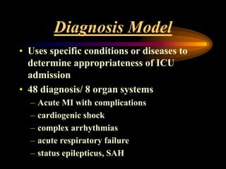 Diagnosis Model
• Uses specific conditions or diseases to
determine appropriateness of ICU
admission
• 48 diagnosis/ 8 organ systems
– Acute MI with complications
– cardiogenic shock
– complex arrhythmias
– acute respiratory failure
– status epilepticus, SAH
 