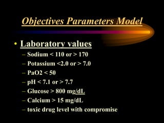 Objectives Parameters Model
• Laboratory values
– Sodium < 110 or > 170
– Potassium <2.0 or > 7.0
– PaO2 < 50
– pH < 7.1 or > 7.7
– Glucose > 800 mg/dL
– Calcium > 15 mg/dL
– toxic drug level with compromise
 
