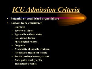 ICU Admission Criteria
• Potential or established organ failure
• Factors to be considered
– Diagnosis
– Severity of illness
– Age and functional status
– Co-existing disease
– Physiological reserve
– Prognosis
– Availability of suitable treatment
– Response to treatment to date
– Recent cardiopulmonary arrest
– Anticipated quality of life
– The patient’s wishes
 