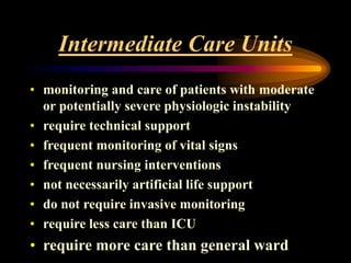 Intermediate Care Units
• monitoring and care of patients with moderate
or potentially severe physiologic instability
• require technical support
• frequent monitoring of vital signs
• frequent nursing interventions
• not necessarily artificial life support
• do not require invasive monitoring
• require less care than ICU
• require more care than general ward
 