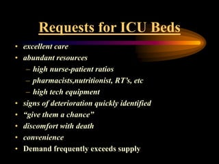 Requests for ICU Beds
• excellent care
• abundant resources
– high nurse-patient ratios
– pharmacists,nutritionist, RT’s, etc
– high tech equipment
• signs of deterioration quickly identified
• “give them a chance”
• discomfort with death
• convenience
• Demand frequently exceeds supply
 