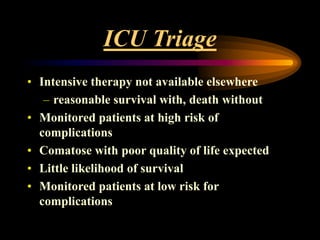 ICU Triage
• Intensive therapy not available elsewhere
– reasonable survival with, death without
• Monitored patients at high risk of
complications
• Comatose with poor quality of life expected
• Little likelihood of survival
• Monitored patients at low risk for
complications
 