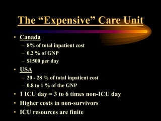 The “Expensive” Care Unit
• Canada
– 8% of total inpatient cost
– 0.2 % of GNP
– $1500 per day
• USA
– 20 - 28 % of total inpatient cost
– 0.8 to 1 % of the GNP
• 1 ICU day = 3 to 6 times non-ICU day
• Higher costs in non-survivors
• ICU resources are finite
 